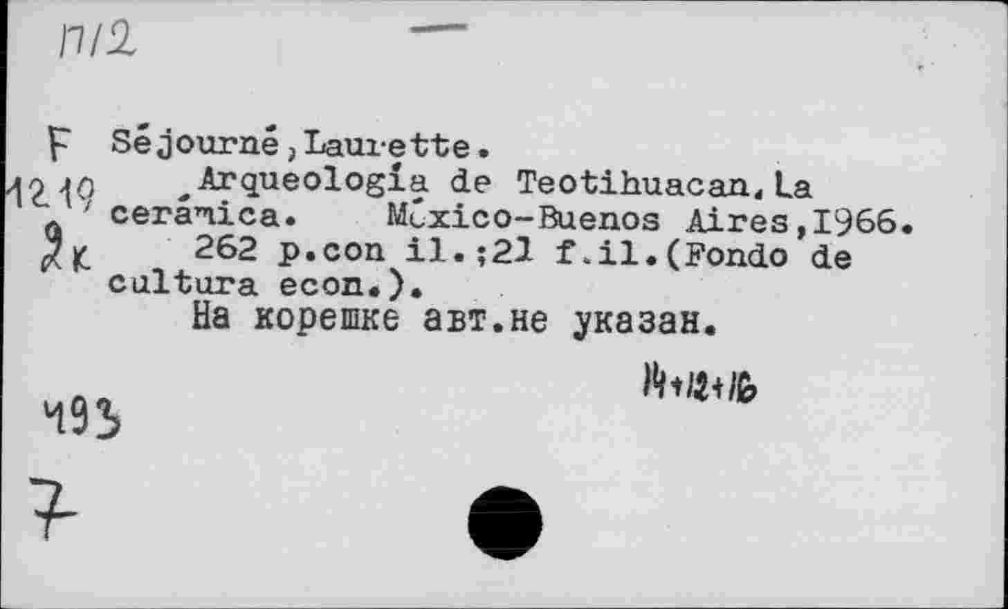 ﻿nil
Séjourné, Laux-ette.
Arqueologia de Teotihuacan,La cerâ’nica. Mexico-Buenos Aires, 1966.
262 p.con il.;21 f.il.(Fondo de cultura econ.).
На корешке авт.не указан.
493
Націй